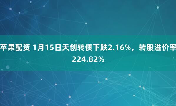 苹果配资 1月15日天创转债下跌2.16%，转股溢价率224.82%