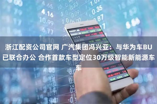 浙江配资公司官网 广汽集团冯兴亚：与华为车BU已联合办公 合作首款车型定位30万级智能新能源车