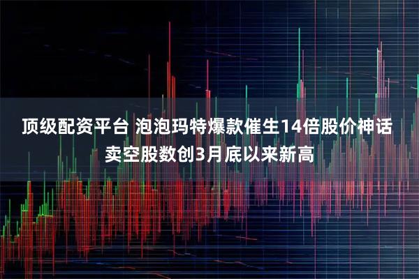 顶级配资平台 泡泡玛特爆款催生14倍股价神话 卖空股数创3月底以来新高