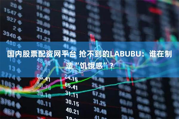 国内股票配资网平台 抢不到的LABUBU：谁在制造“饥饿感”？