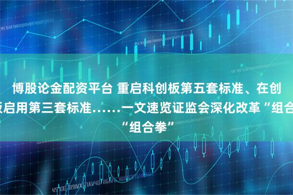 博股论金配资平台 重启科创板第五套标准、在创业板启用第三套标准……一文速览证监会深化改革“组合拳”