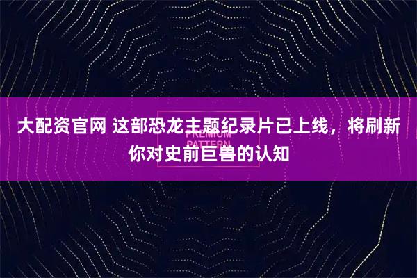 大配资官网 这部恐龙主题纪录片已上线，将刷新你对史前巨兽的认知