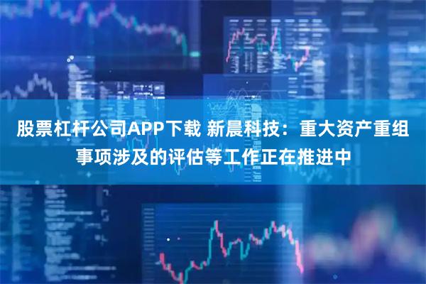 股票杠杆公司APP下载 新晨科技：重大资产重组事项涉及的评估等工作正在推进中
