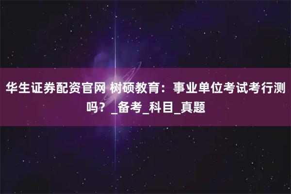 华生证券配资官网 树硕教育：事业单位考试考行测吗？_备考_科目_真题