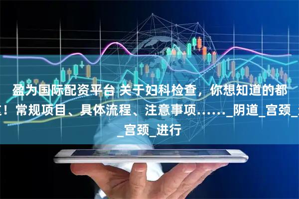 盈为国际配资平台 关于妇科检查，你想知道的都在这！常规项目、具体流程、注意事项……_阴道_宫颈_进行