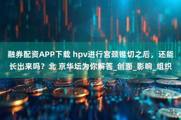 融券配资APP下载 hpv进行宫颈锥切之后，还能长出来吗？北 京华坛为你解答_创面_影响_组织