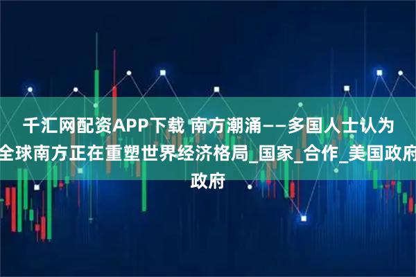 千汇网配资APP下载 南方潮涌——多国人士认为全球南方正在重塑世界经济格局_国家_合作_美国政府