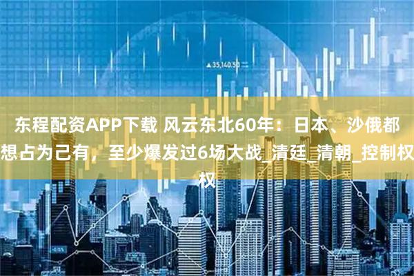 东程配资APP下载 风云东北60年：日本、沙俄都想占为己有，至少爆发过6场大战_清廷_清朝_控制权