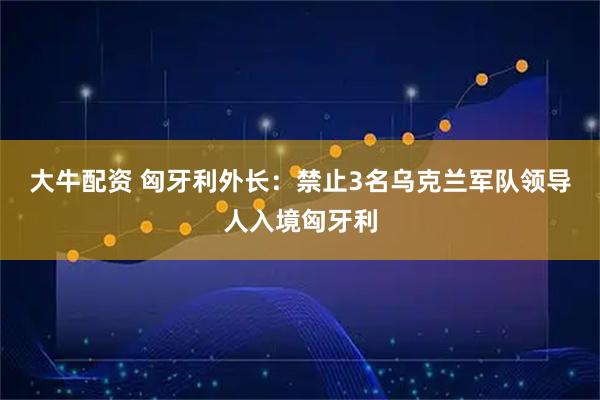 大牛配资 匈牙利外长：禁止3名乌克兰军队领导人入境匈牙利