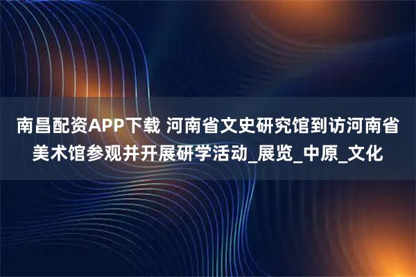 南昌配资APP下载 河南省文史研究馆到访河南省美术馆参观并开展研学活动_展览_中原_文化