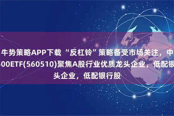 牛势策略APP下载 “反杠铃”策略备受市场关注，中证A500ETF(560510)聚焦A股行业优质龙头企业，低配银行股