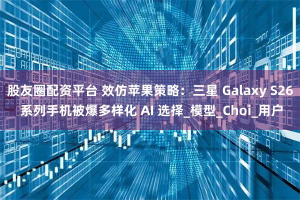 股友圈配资平台 效仿苹果策略：三星 Galaxy S26 系列手机被爆多样化 AI 选择_模型_Choi_用户