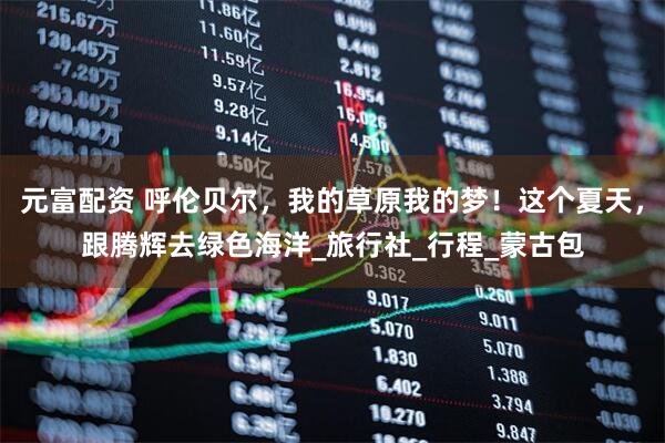 元富配资 呼伦贝尔,我的草原我的梦!这个夏天,跟腾辉去绿色海洋_旅行社_行程_蒙古包