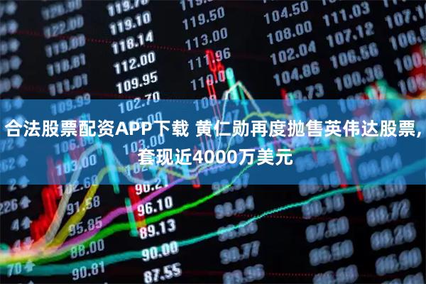 合法股票配资APP下载 黄仁勋再度抛售英伟达股票, 套现近4000万美元
