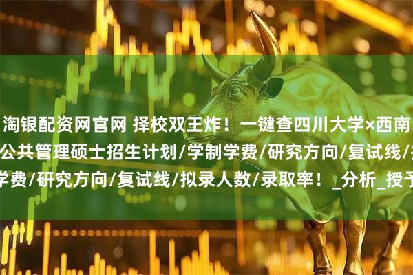 淘银配资网官网 择校双王炸！一键查四川大学×西南交通大学2025年MPA公共管理硕士招生计划/学制学费/研究方向/复试线/拟录人数/录取率！_分析_授予权