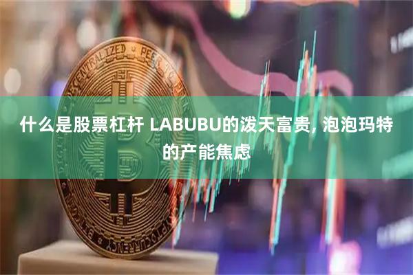 什么是股票杠杆 LABUBU的泼天富贵, 泡泡玛特的产能焦虑