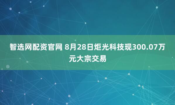 智选网配资官网 8月28日炬光科技现300.07万元大宗交易