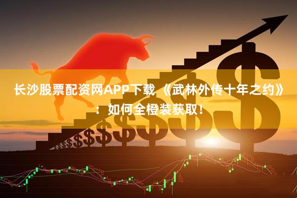 长沙股票配资网APP下载 《武林外传十年之约》：如何全橙装获取！