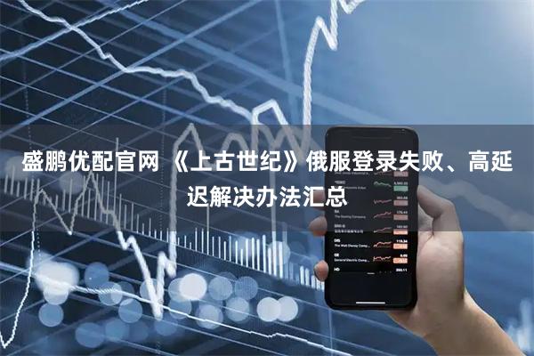 盛鹏优配官网 《上古世纪》俄服登录失败、高延迟解决办法汇总