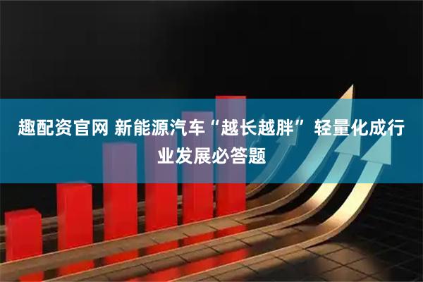 趣配资官网 新能源汽车“越长越胖” 轻量化成行业发展必答题